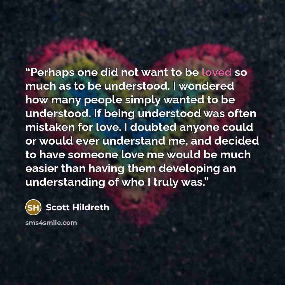 “Perhaps one did not want to be loved so much as to be understood. I wondered how many people simply wanted to be understood. If being understood was often mistaken for love. I doubted anyone could or would ever understand me, and decided to have someone love me would be much easier than having…” quote by Scott Hildreth