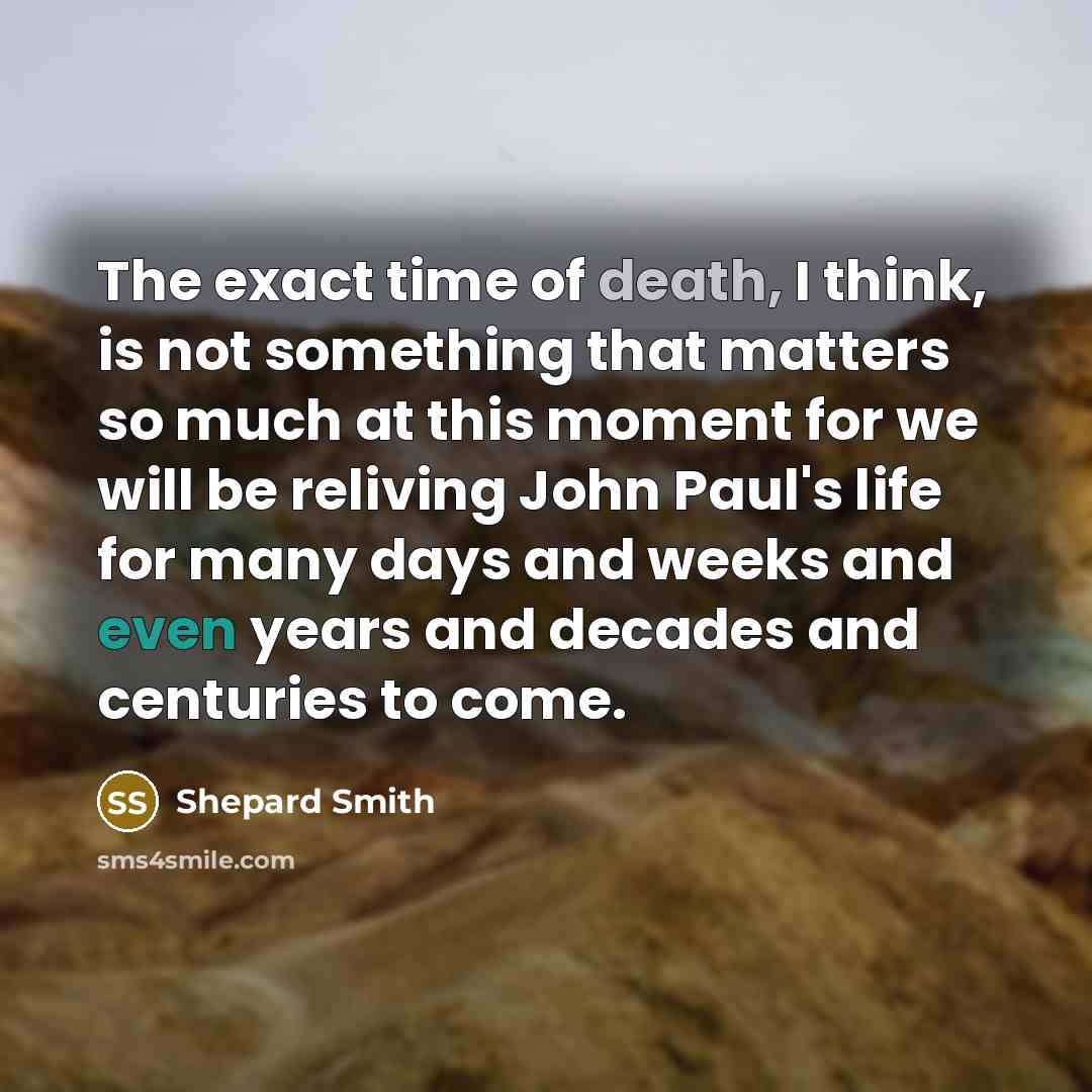 “The exact time of death, I think, is not something that matters so much at this moment for we will be reliving John Paul's life for many days and weeks and even years and decades and centuries to come.” quote by Shepard Smith