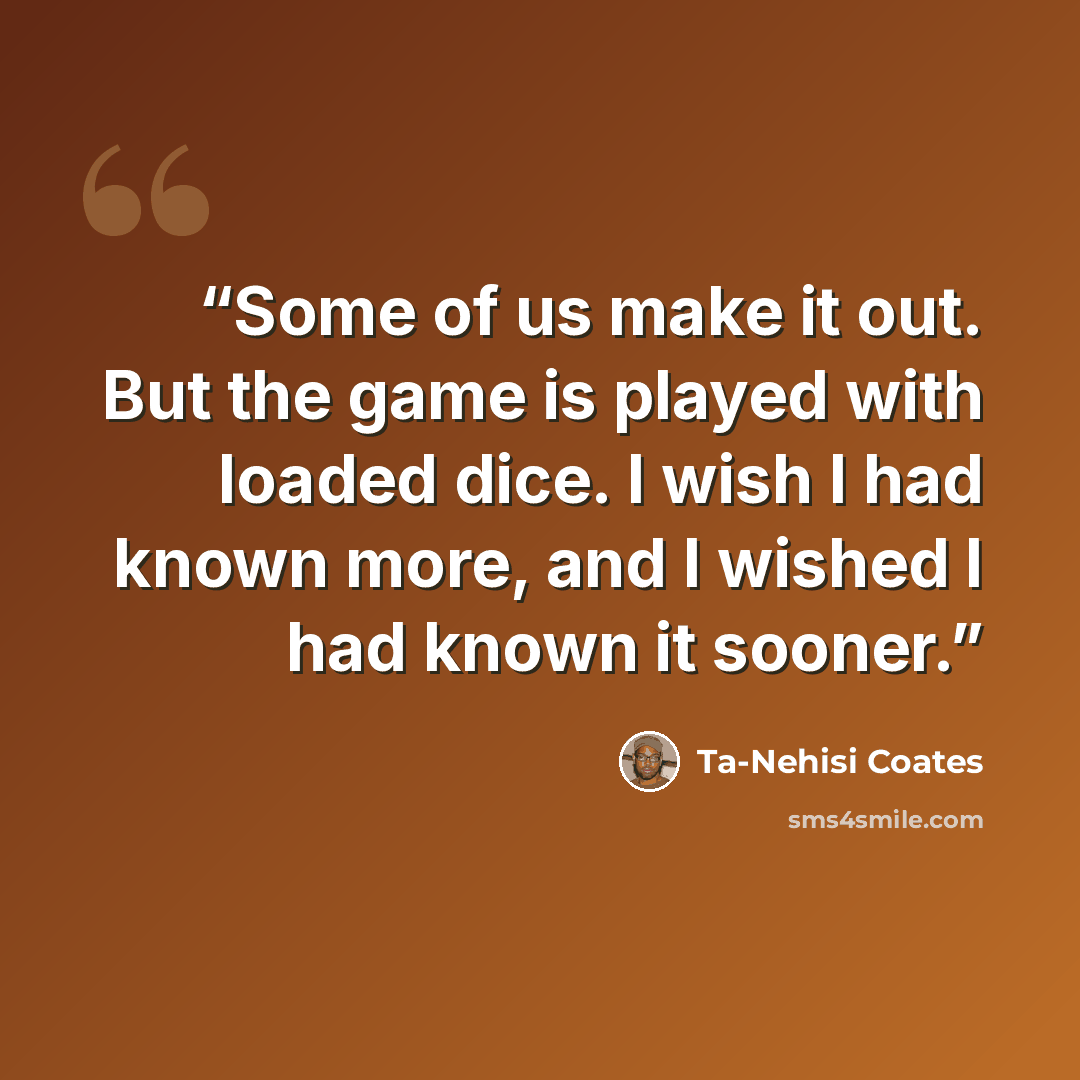 “Some of us make it out. But the game is played with loaded dice. I wish I had known more, and I wished I had known it sooner.” quote by Ta-Nehisi Coates