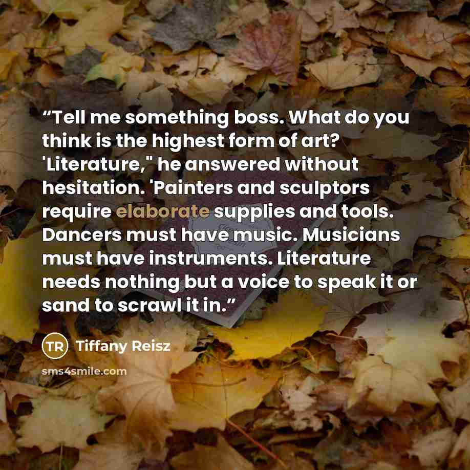 “Tell me something boss. What do you think is the highest form of art? 'Literature," he answered without hesitation. 'Painters and sculptors require elaborate supplies and tools. Dancers must have music. Musicians must have instruments. Literature needs nothing but a voice to speak it or sand to…” quote by Tiffany Reisz