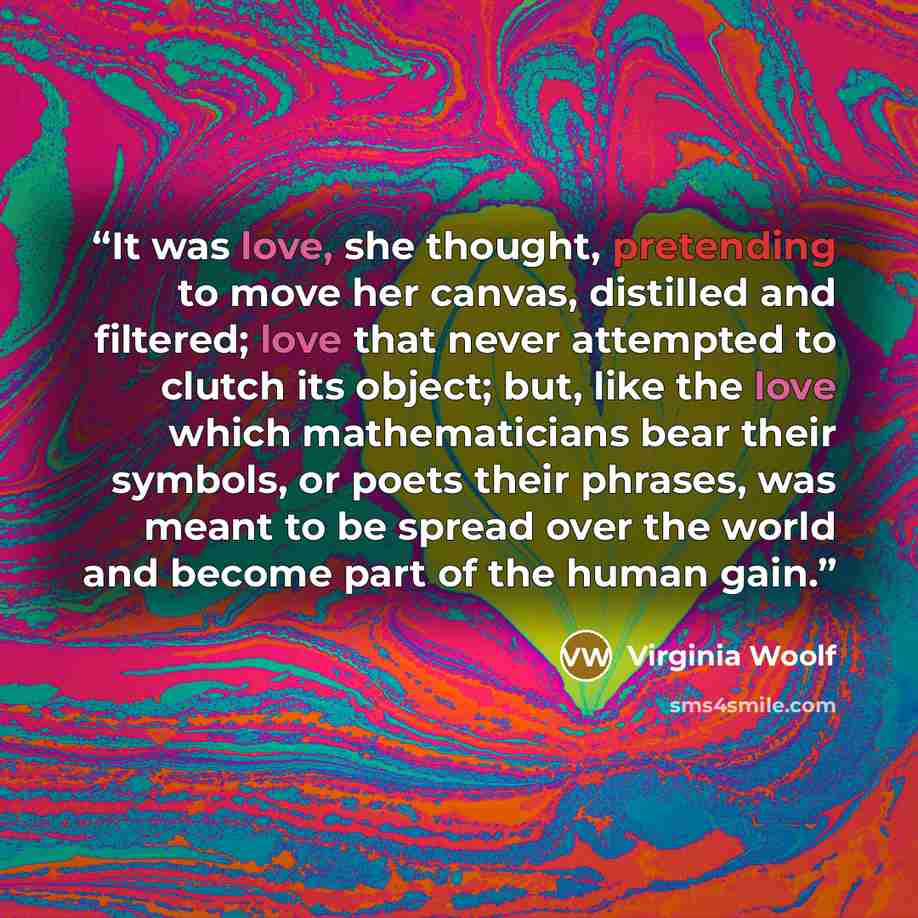 “It was love, she thought, pretending to move her canvas, distilled and filtered; love that never attempted to clutch its object; but, like the love which mathematicians bear their symbols, or poets their phrases, was meant to be spread over the world and become part of the human gain.” quote by Virginia Woolf