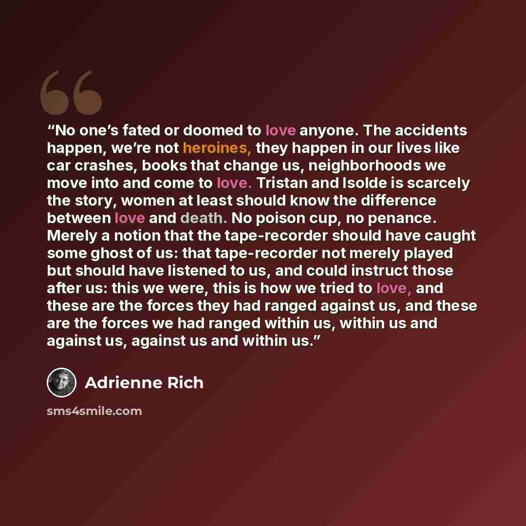 “No one’s fated or doomed to love anyone. The accidents happen, we’re not heroines, they happen in our lives like car crashes, books that change us, neighborhoods we move into and come to love. Tristan and Isolde is scarcely the story, women at least should know the difference between love and…” quote by Adrienne Rich