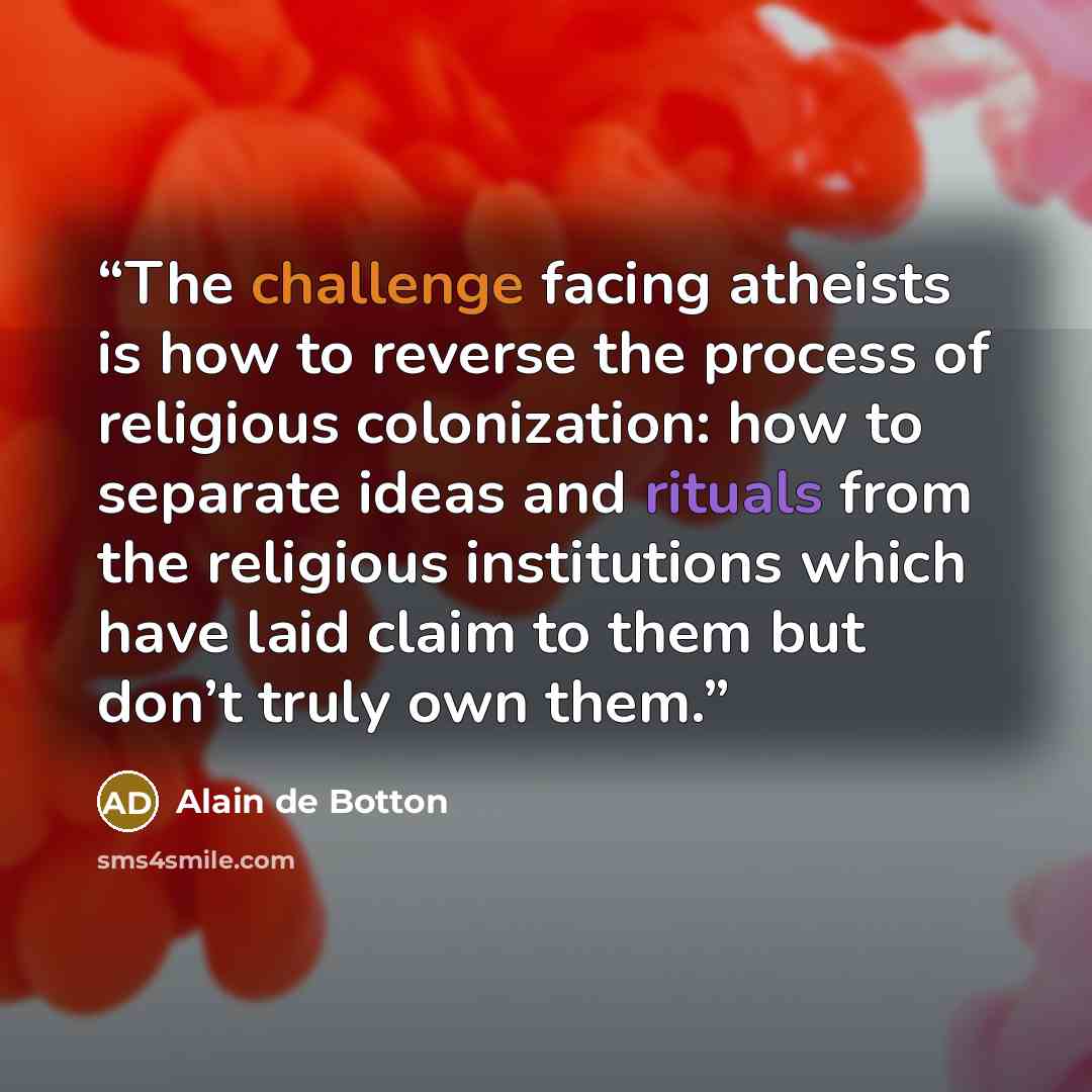 “The challenge facing atheists is how to reverse the process of religious colonization: how to separate ideas and rituals from the religious institutions which have laid claim to them but don’t truly own them.” quote by Alain de Botton