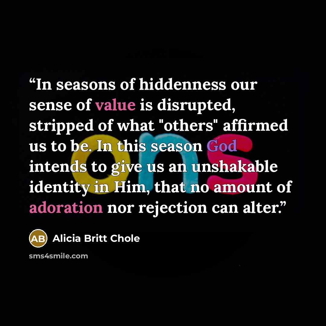 “In seasons of hiddenness our sense of value is disrupted, stripped of what "others" affirmed us to be. In this season God intends to give us an unshakable identity in Him, that no amount of adoration nor rejection can alter.” quote by Alicia Britt Chole