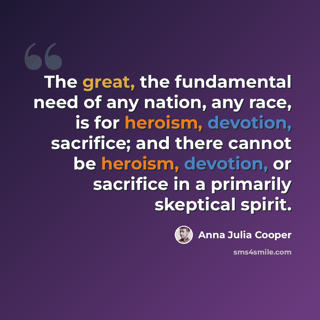 “The great, the fundamental need of any nation, any race, is for heroism, devotion, sacrifice; and there cannot be heroism, devotion, or sacrifice in a primarily skeptical spirit.” quote by Anna Julia Cooper