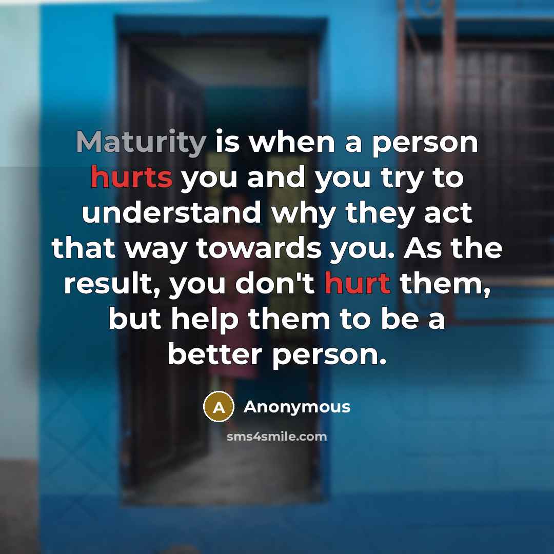 “Maturity is when a person hurts you and you try to understand why they act that way towards you. As the result, you don't hurt them, but help them to be a better person.” quote by Anonymous