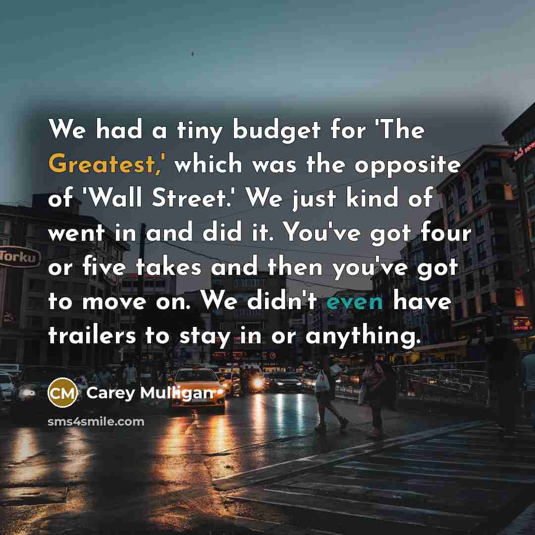 “We had a tiny budget for 'The Greatest,' which was the opposite of 'Wall Street.' We just kind of went in and did it. You've got four or five takes and then you've got to move on. We didn't even have trailers to stay in or anything.” quote by Carey Mulligan