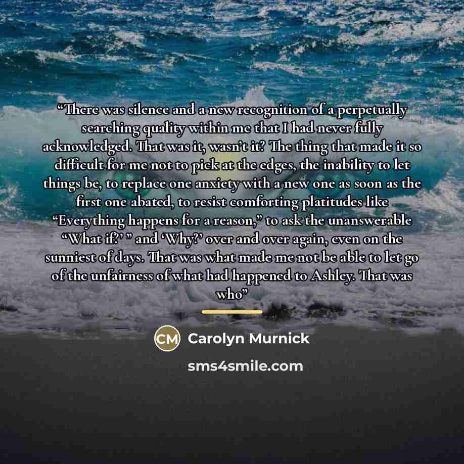 “There was silence and a new recognition of a perpetually searching quality within me that I had never fully acknowledged. That was it, wasn’t it? The thing that made it so difficult for me not to pick at the edges, the inability to let things be, to replace one anxiety with a new one as soon as…” quote by Carolyn Murnick