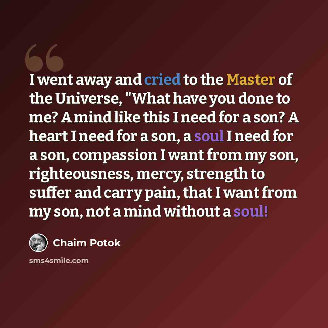 “I went away and cried to the Master of the Universe, "What have you done to me? A mind like this I need for a son? A heart I need for a son, a soul I need for a son, compassion I want from my son, righteousness, mercy, strength to suffer and carry pain, that I want from my son, not a mind without…” quote by Chaim Potok
