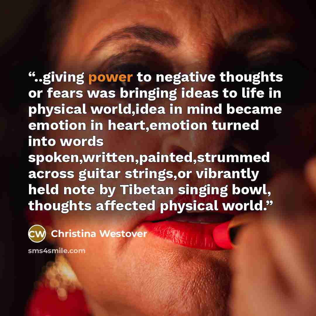 “..giving power to negative thoughts or fears was bringing ideas to life in physical world,idea in mind became emotion in heart,emotion turned into words spoken,written,painted,strummed across guitar strings,or vibrantly held note by Tibetan singing bowl, thoughts affected physical world.” quote by Christina Westover
