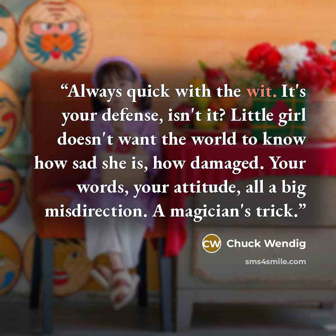“Always quick with the wit. It's your defense, isn't it? Little girl doesn't want the world to know how sad she is, how damaged. Your words, your attitude, all a big misdirection. A magician's trick.” quote by Chuck Wendig