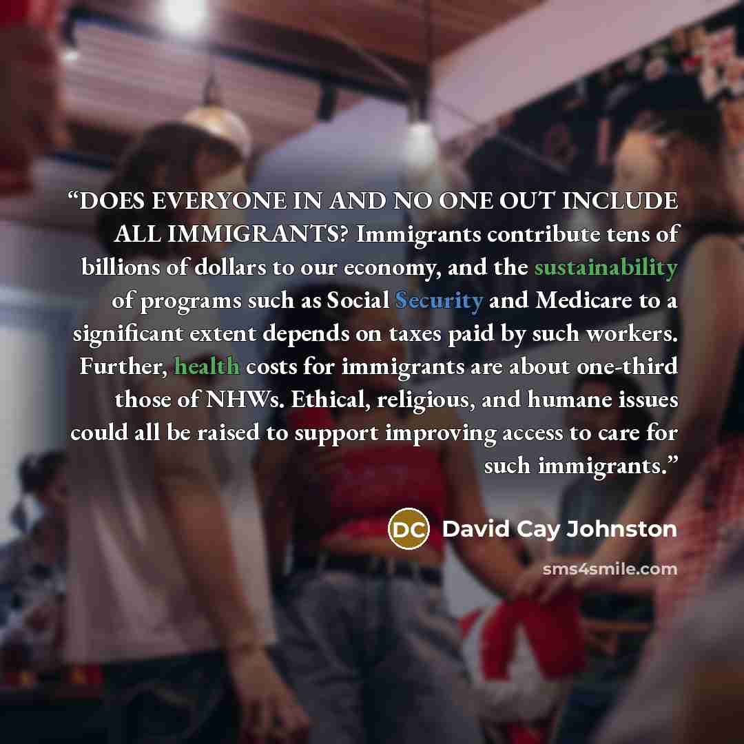 “DOES EVERYONE IN AND NO ONE OUT INCLUDE ALL IMMIGRANTS? Immigrants contribute tens of billions of dollars to our economy, and the sustainability of programs such as Social Security and Medicare to a significant extent depends on taxes paid by such workers. Further, health costs for immigrants are…” quote by David Cay Johnston