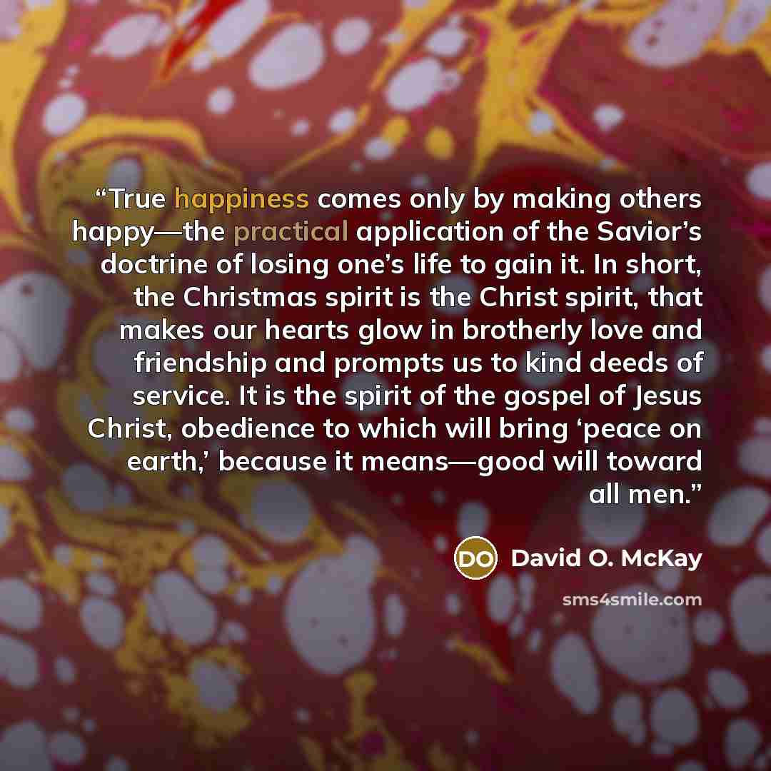 “True happiness comes only by making others happy—the practical application of the Savior’s doctrine of losing one’s life to gain it. In short, the Christmas spirit is the Christ spirit, that makes our hearts glow in brotherly love and friendship and prompts us to kind deeds of service. It is the…” quote by David O. McKay