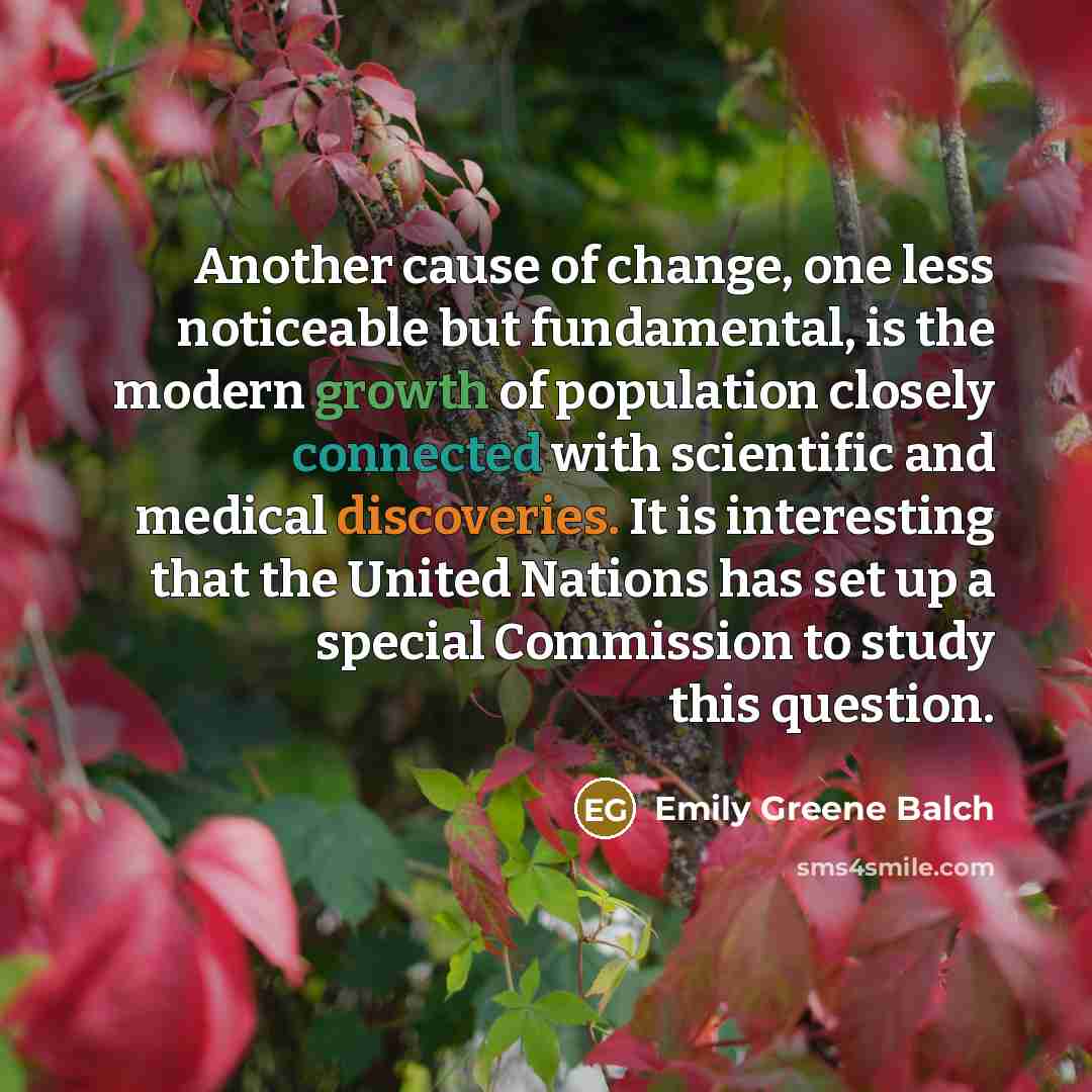 “Another cause of change, one less noticeable but fundamental, is the modern growth of population closely connected with scientific and medical discoveries. It is interesting that the United Nations has set up a special Commission to study this question.” quote by Emily Greene Balch