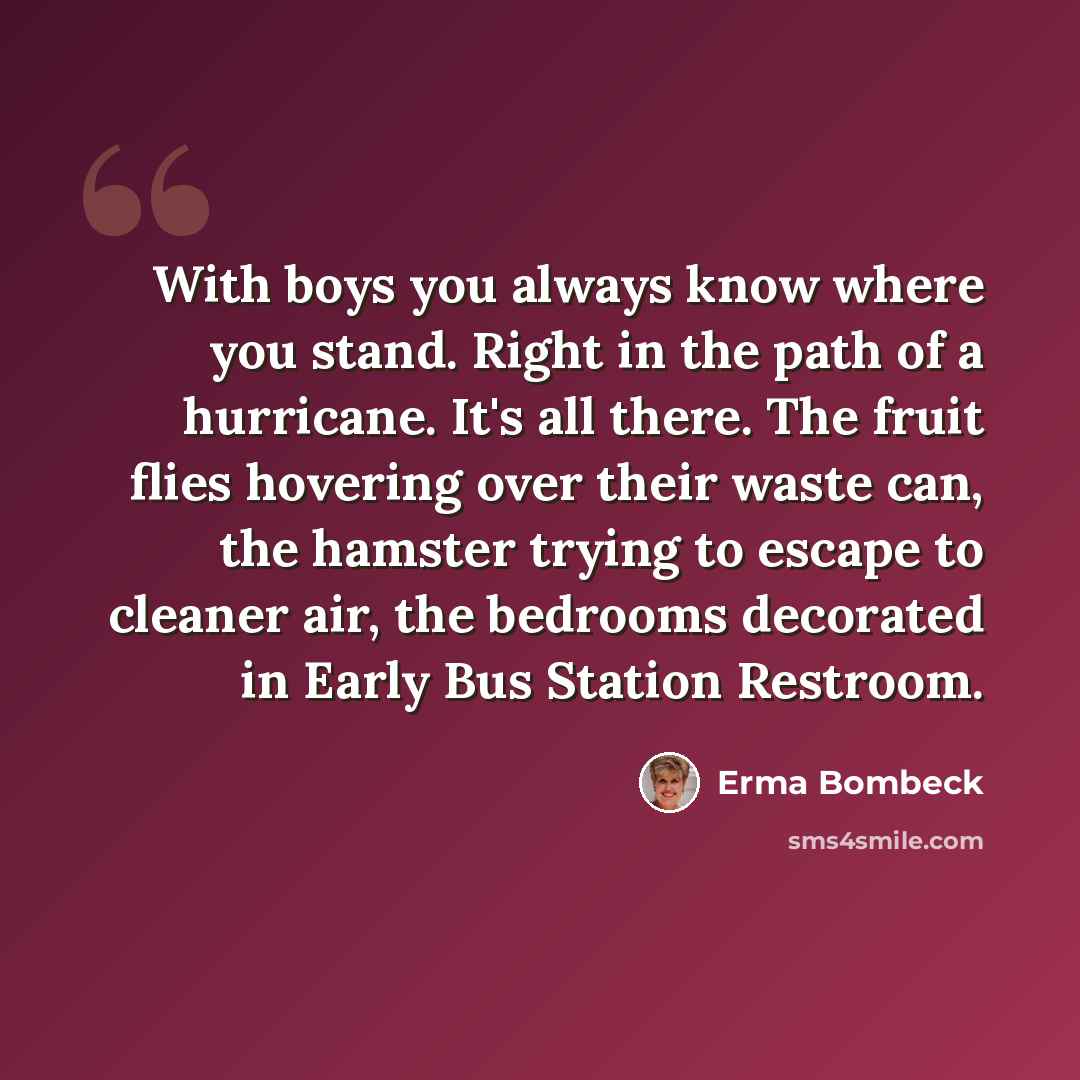 “With boys you always know where you stand. Right in the path of a hurricane. It's all there. The fruit flies hovering over their waste can, the hamster trying to escape to cleaner air, the bedrooms decorated in Early Bus Station Restroom.” quote by Erma Bombeck