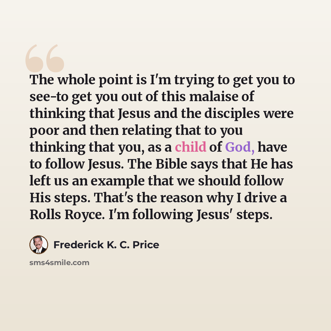 “The whole point is I'm trying to get you to see-to get you out of this malaise of thinking that Jesus and the disciples were poor and then relating that to you thinking that you, as a child of God, have to follow Jesus. The Bible says that He has left us an example that we should follow His steps…” quote by Frederick K. C. Price