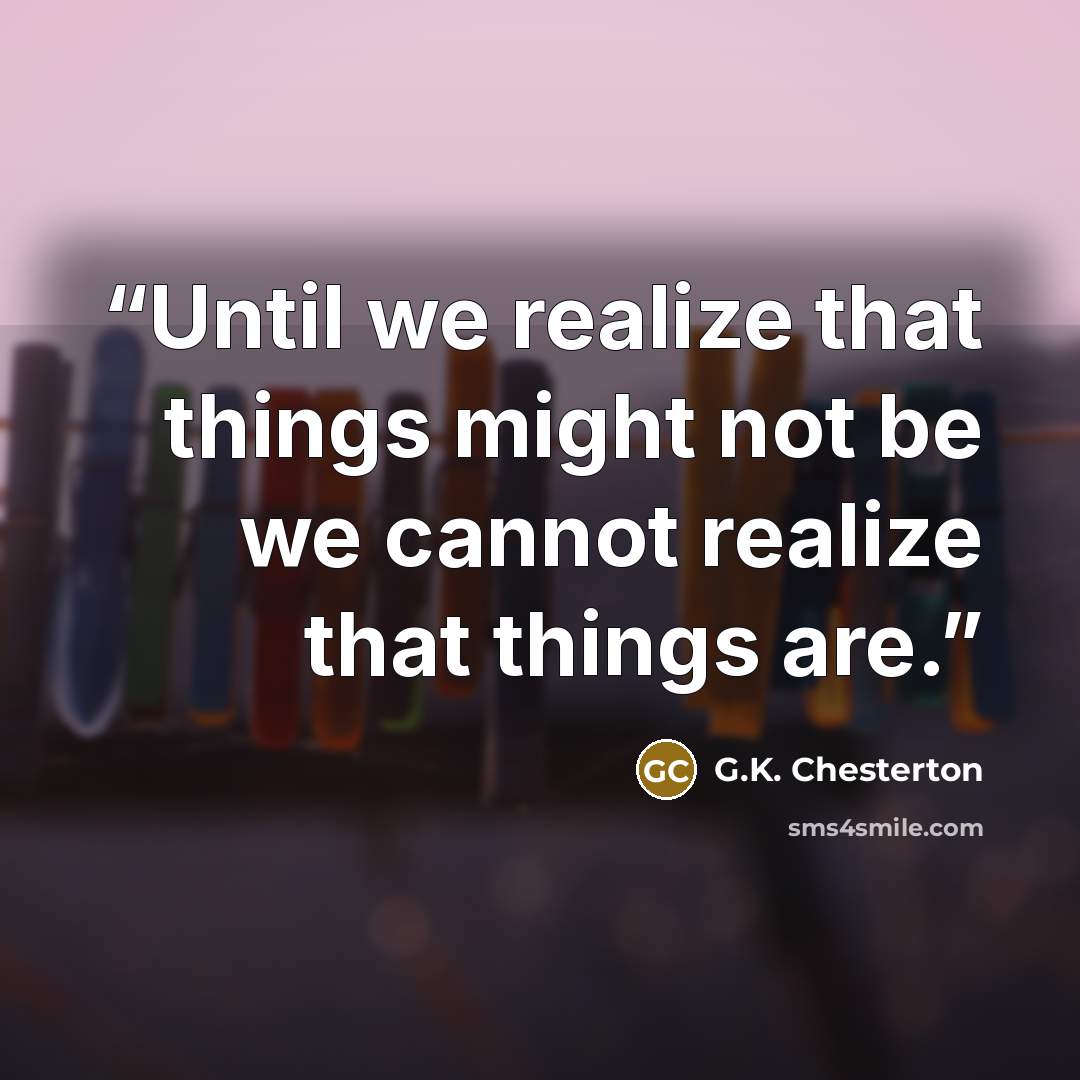 “Until we realize that things might not be we cannot realize that things are.” quote by G.K. Chesterton