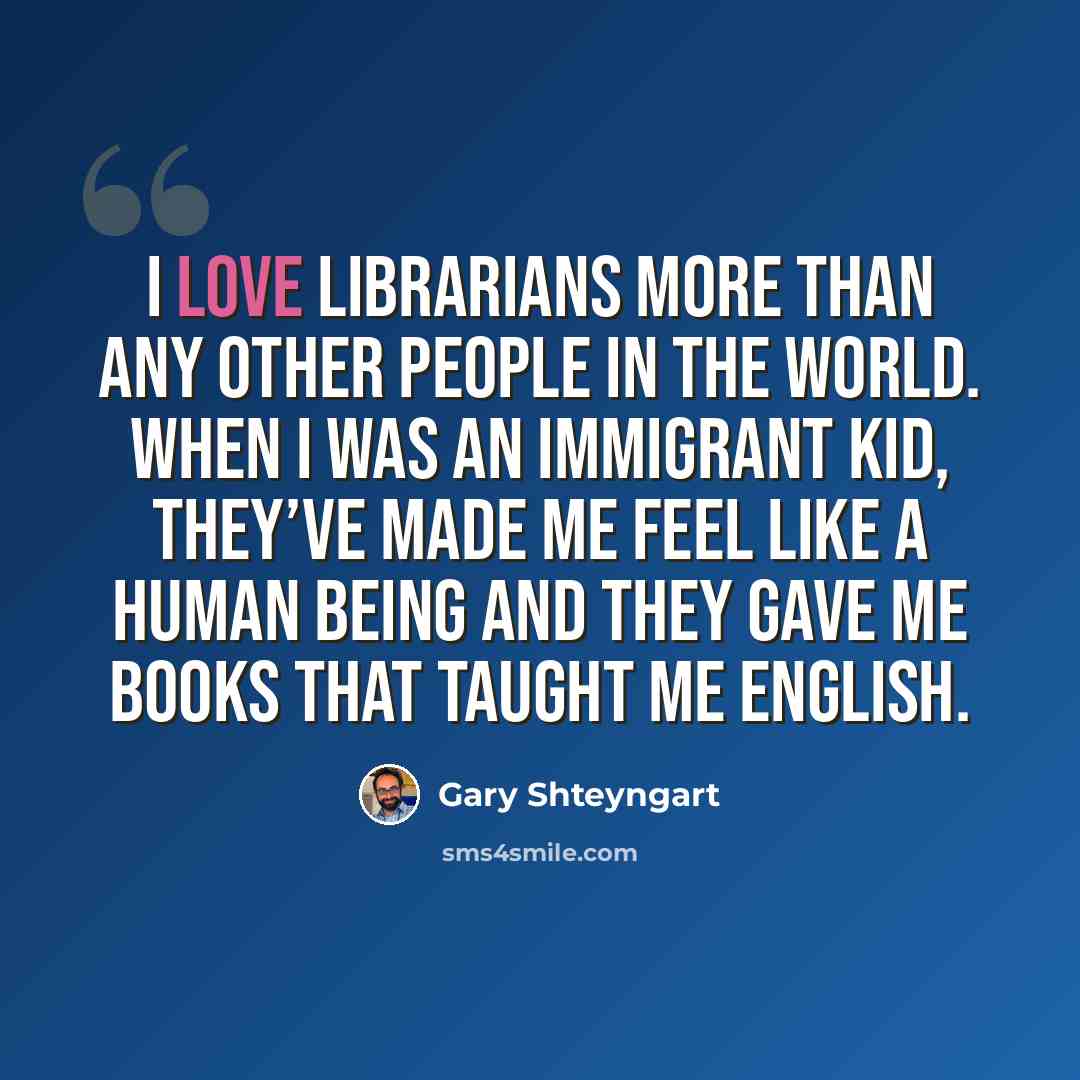 “I love librarians more than any other people in the world. When I was an immigrant kid, they’ve made me feel like a human being and they gave me books that taught me English.” quote by Gary Shteyngart