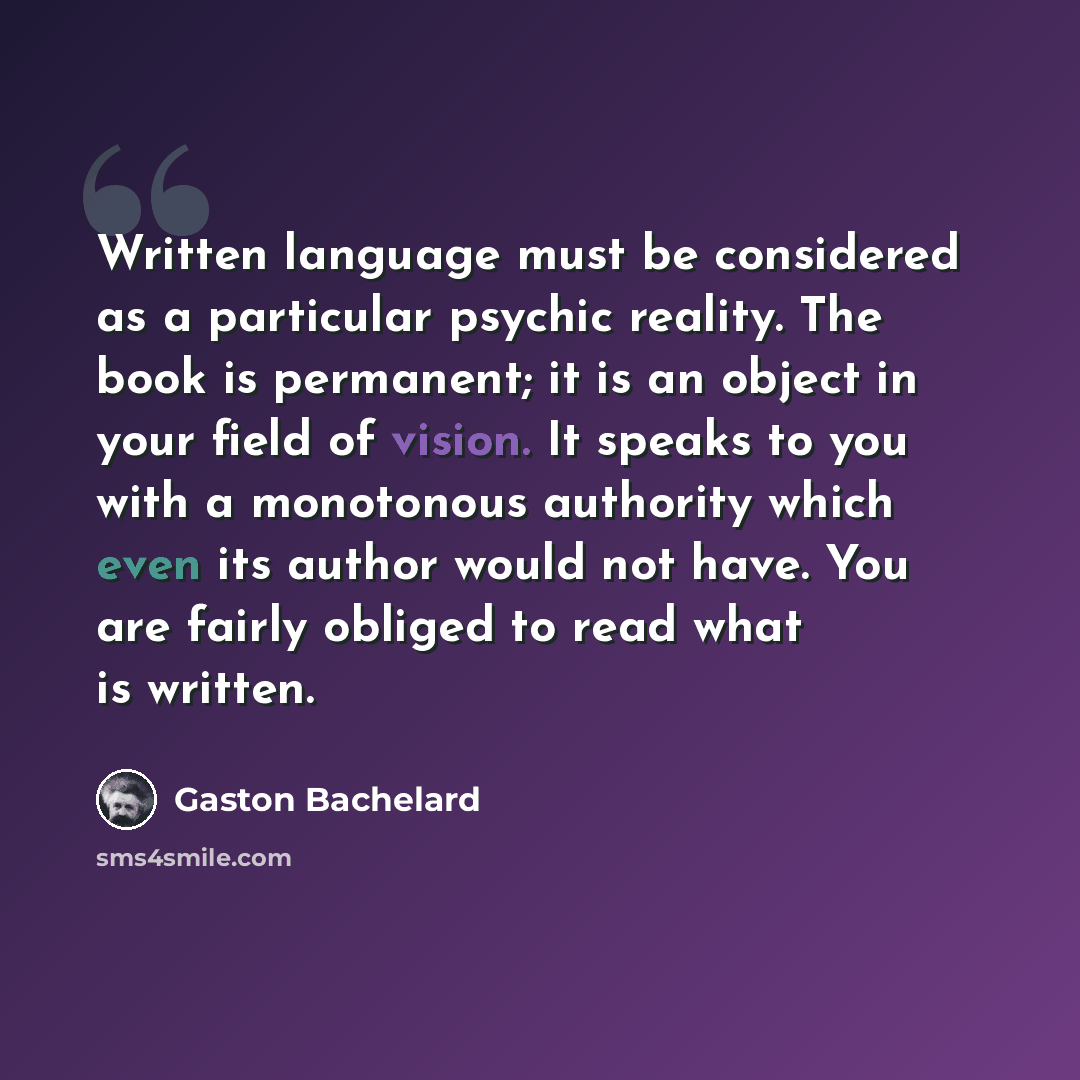 “Written language must be considered as a particular psychic reality. The book is permanent; it is an object in your field of vision. It speaks to you with a monotonous authority which even its author would not have. You are fairly obliged to read what is written.” quote by Gaston Bachelard