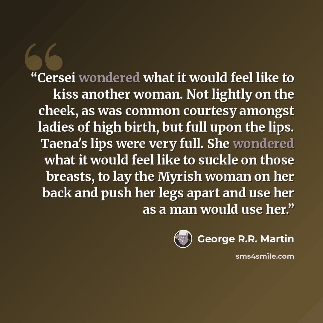 “Cersei wondered what it would feel like to kiss another woman. Not lightly on the cheek, as was common courtesy amongst ladies of high birth, but full upon the lips. Taena's lips were very full. She wondered what it would feel like to suckle on those breasts, to lay the Myrish woman on her back…” quote by George R.R. Martin