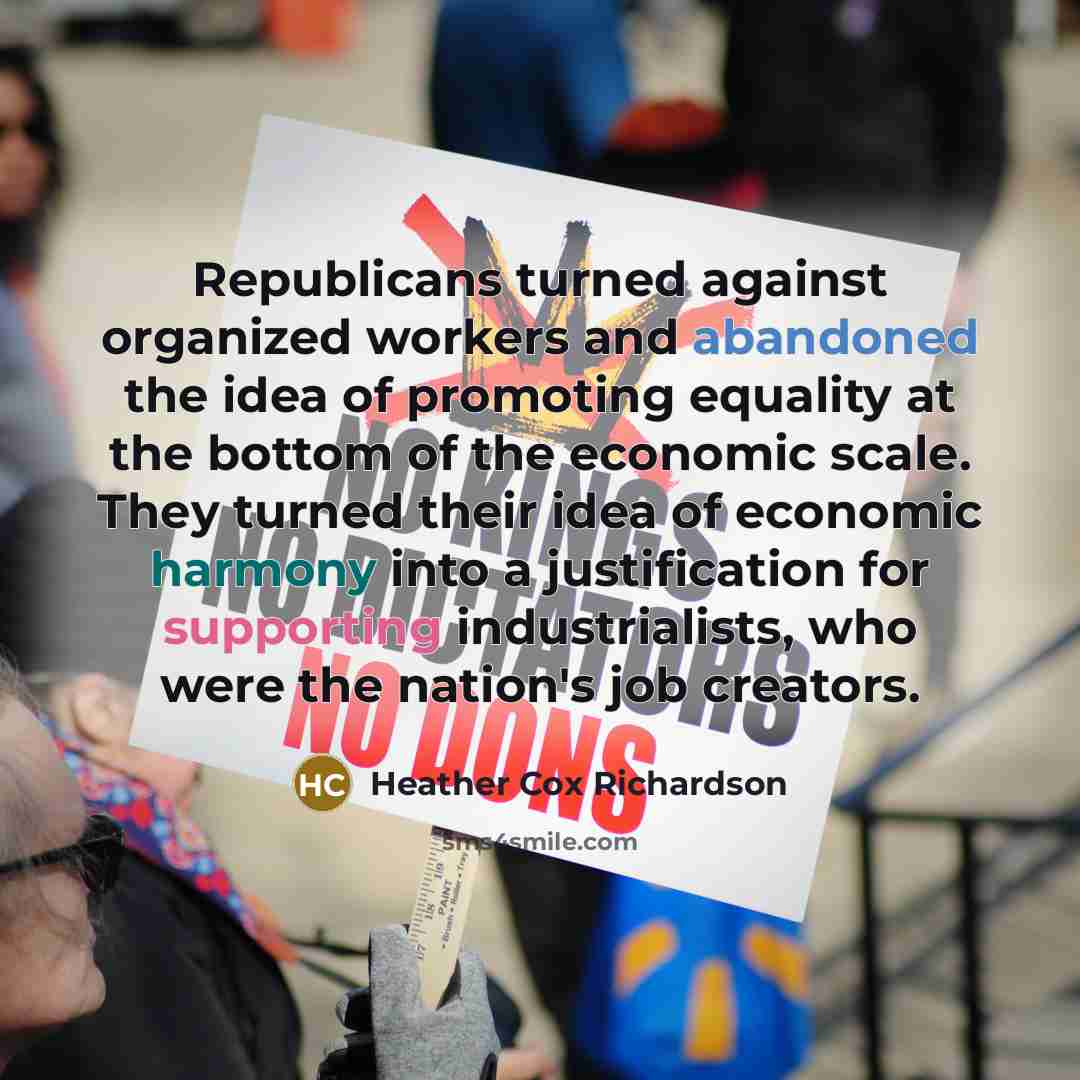 “Republicans turned against organized workers and abandoned the idea of promoting equality at the bottom of the economic scale. They turned their idea of economic harmony into a justification for supporting industrialists, who were the nation's job creators.” quote by Heather Cox Richardson
