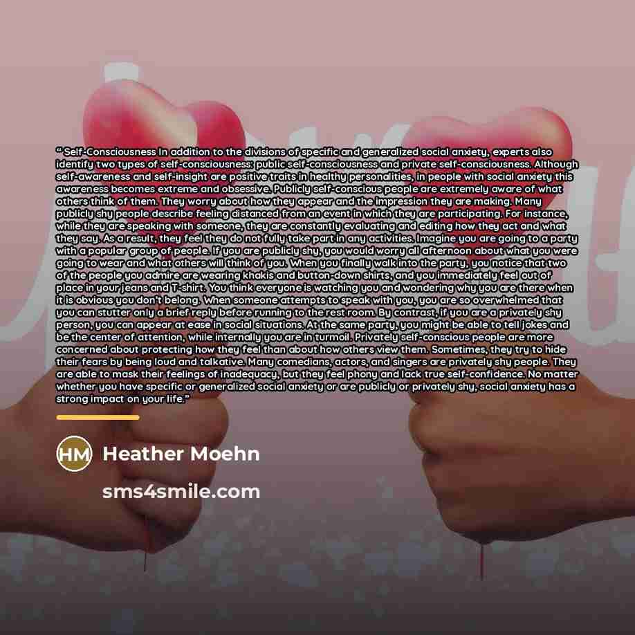 “Self-Consciousness In addition to the divisions of specific and generalized social anxiety, experts also identify two types of self-consciousness: public self-consciousness and private self-consciousness. Although self-awareness and self-insight are positive traits in healthy personalities, in…” quote by Heather Moehn