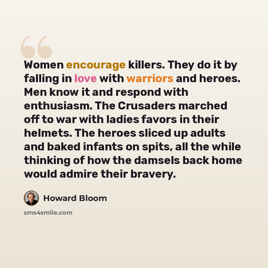 “Women encourage killers. They do it by falling in love with warriors and heroes. Men know it and respond with enthusiasm. The Crusaders marched off to war with ladies favors in their helmets. The heroes sliced up adults and baked infants on spits, all the while thinking of how the damsels back…” quote by Howard Bloom