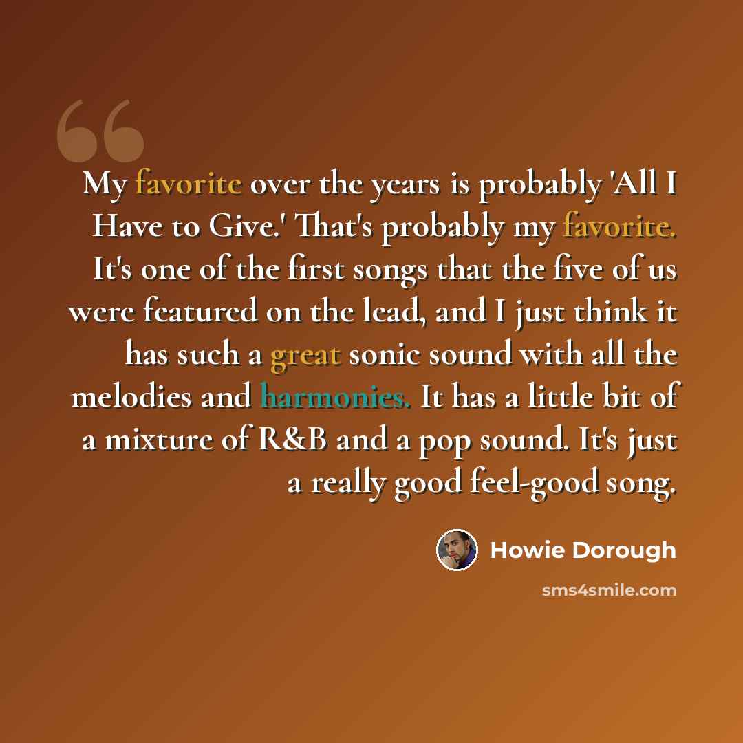 “My favorite over the years is probably 'All I Have to Give.' That's probably my favorite. It's one of the first songs that the five of us were featured on the lead, and I just think it has such a great sonic sound with all the melodies and harmonies. It has a little bit of a mixture of R&B and a…” quote by Howie Dorough