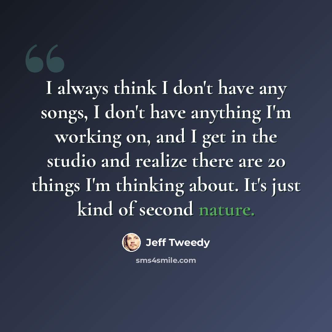 “I always think I don't have any songs, I don't have anything I'm working on, and I get in the studio and realize there are 20 things I'm thinking about. It's just kind of second nature.” quote by Jeff Tweedy