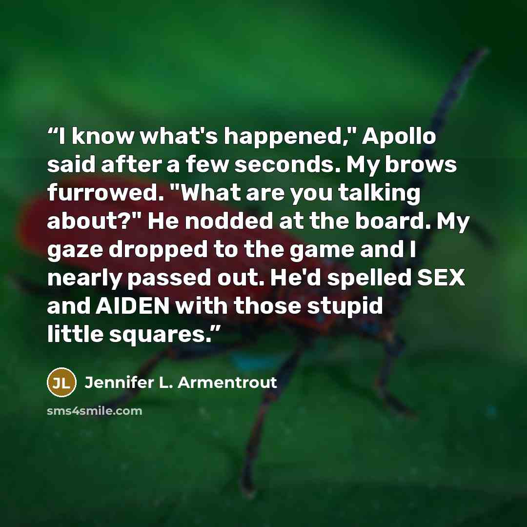 “I know what's happened," Apollo said after a few seconds. My brows furrowed. "What are you talking about?" He nodded at the board. My gaze dropped to the game and I nearly passed out. He'd spelled SEX and AIDEN with those stupid little squares.” quote by Jennifer L. Armentrout