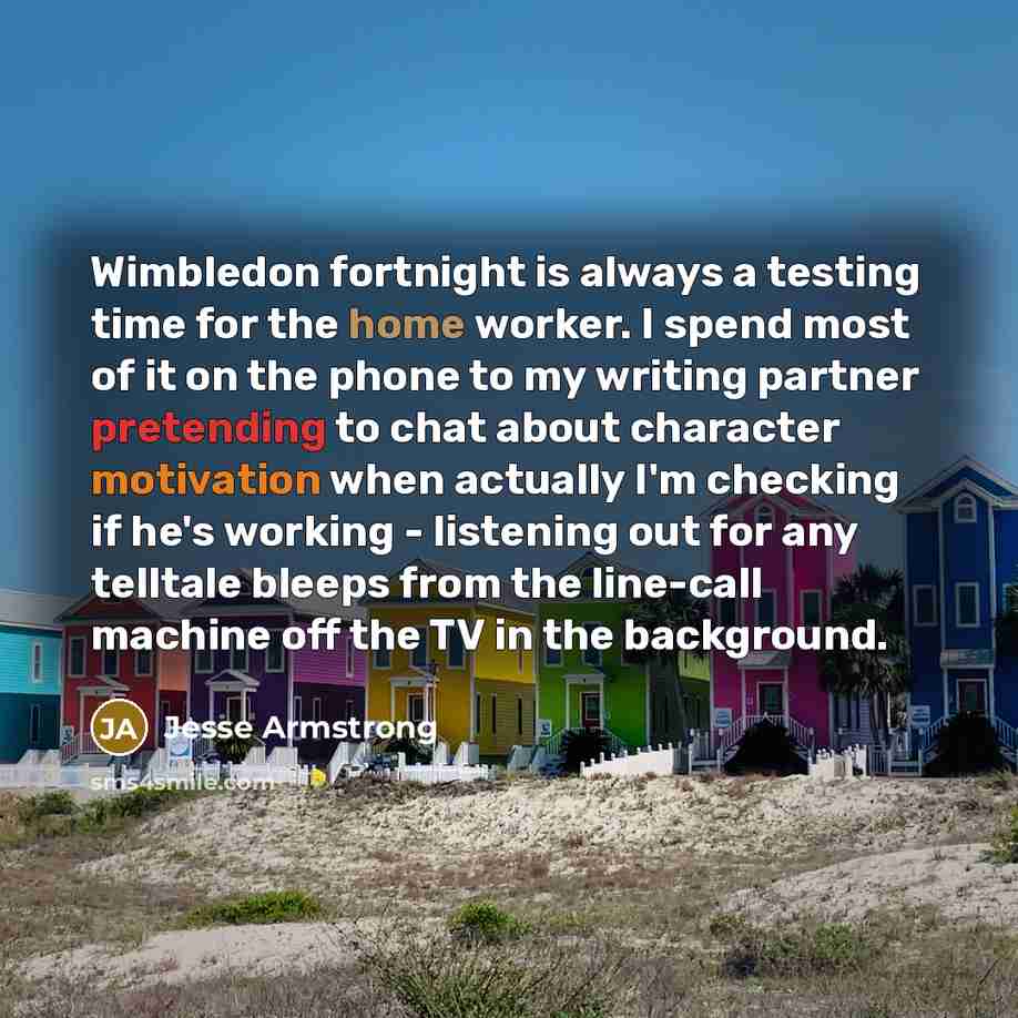 “Wimbledon fortnight is always a testing time for the home worker. I spend most of it on the phone to my writing partner pretending to chat about character motivation when actually I'm checking if he's working - listening out for any telltale bleeps from the line-call machine off the TV in the…” quote by Jesse Armstrong