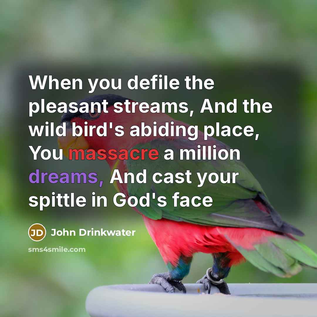 “When you defile the pleasant streams, And the wild bird's abiding place, You massacre a million dreams, And cast your spittle in God's face” quote by John Drinkwater