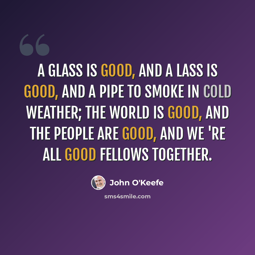 “A glass is good, and a lass is good, And a pipe to smoke in cold weather; The world is good, and the people are good, And we 're all good fellows together.” quote by John O'Keefe