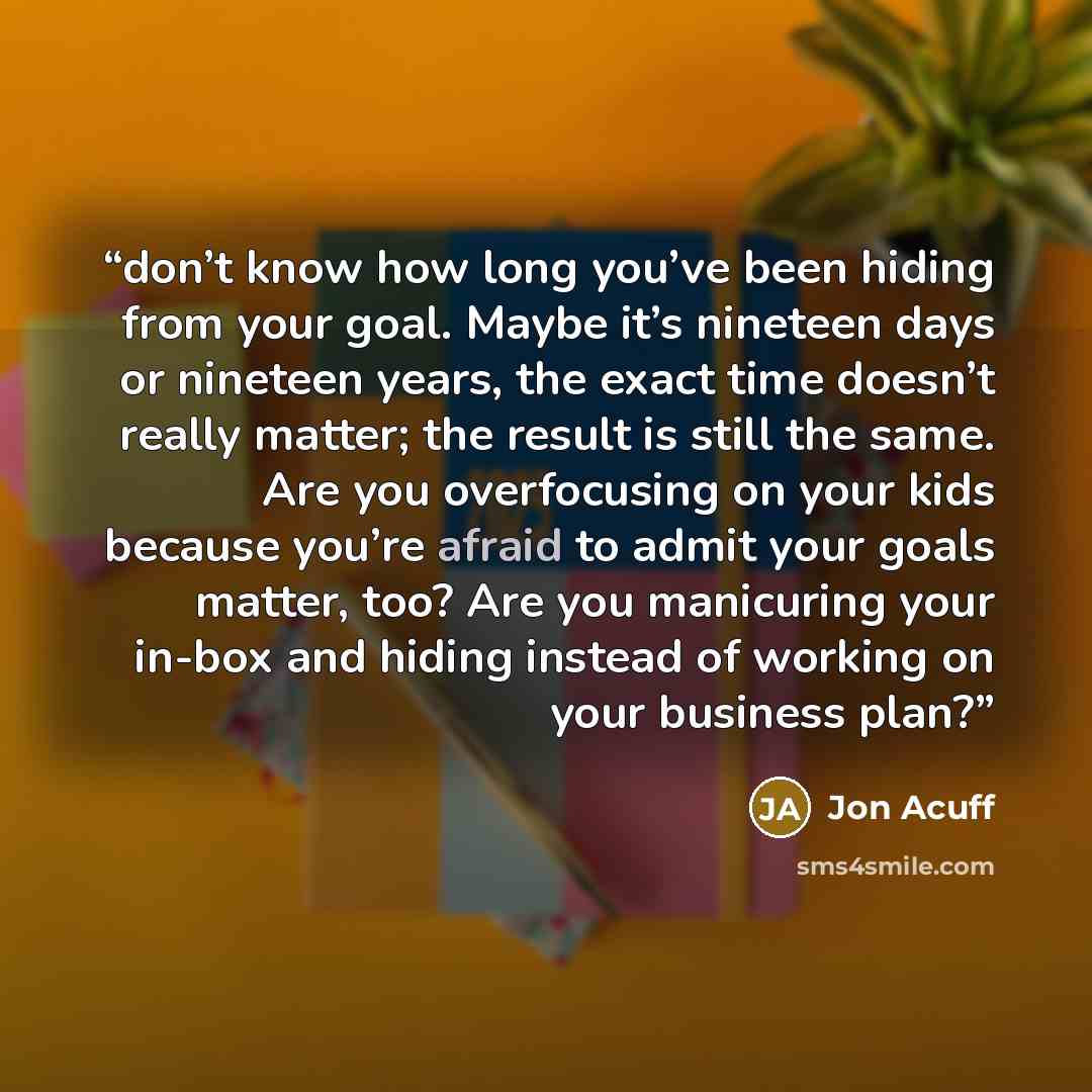 “don’t know how long you’ve been hiding from your goal. Maybe it’s nineteen days or nineteen years, the exact time doesn’t really matter; the result is still the same. Are you overfocusing on your kids because you’re afraid to admit your goals matter, too? Are you manicuring your in-box and hiding…” quote by Jon Acuff