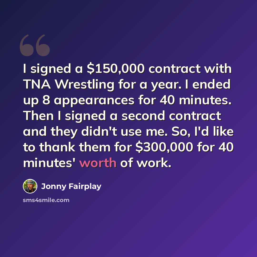 “I signed a $150,000 contract with TNA Wrestling for a year. I ended up 8 appearances for 40 minutes. Then I signed a second contract and they didn't use me. So, I'd like to thank them for $300,000 for 40 minutes' worth of work.” quote by Jonny Fairplay