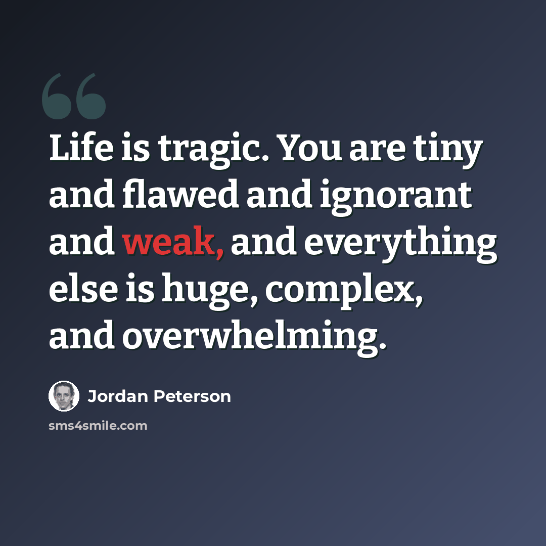 “Life is tragic. You are tiny and flawed and ignorant and weak, and everything else is huge, complex, and overwhelming.” quote by Jordan Peterson
