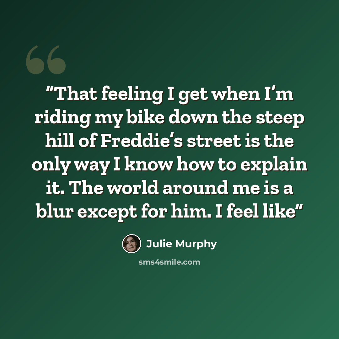 “That feeling I get when I’m riding my bike down the steep hill of Freddie’s street is the only way I know how to explain it. The world around me is a blur except for him. I feel like” quote by Julie Murphy