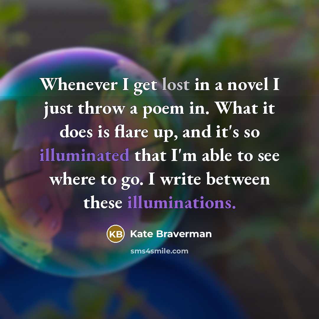 “Whenever I get lost in a novel I just throw a poem in. What it does is flare up, and it's so illuminated that I'm able to see where to go. I write between these illuminations.” quote by Kate Braverman