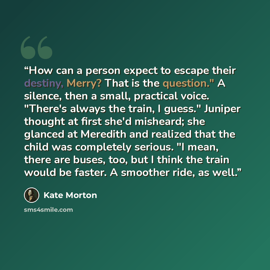 “How can a person expect to escape their destiny, Merry? That is the question." A silence, then a small, practical voice. "There's always the train, I guess." Juniper thought at first she'd misheard; she glanced at Meredith and realized that the child was completely serious. "I mean, there are…” quote by Kate Morton