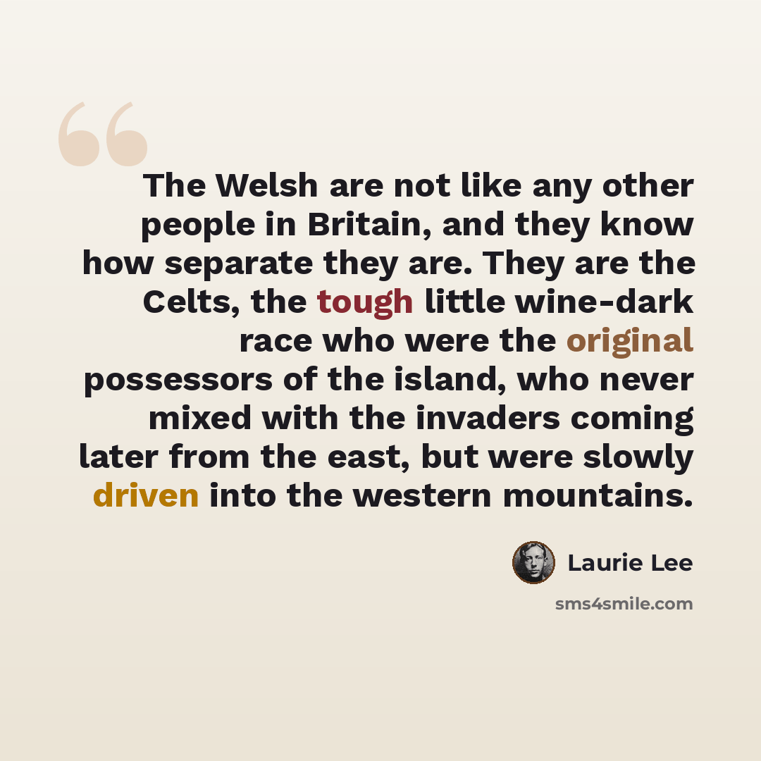“The Welsh are not like any other people in Britain, and they know how separate they are. They are the Celts, the tough little wine-dark race who were the original possessors of the island, who never mixed with the invaders coming later from the east, but were slowly driven into the western…” quote by Laurie Lee