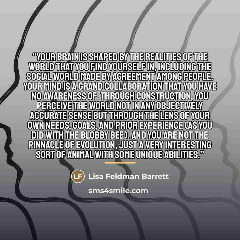 “Your brain is shaped by the realities of the world that you find yourself in, including the social world made by agreement among people. Your mind is a grand collaboration that you have no awareness of. Through construction, you perceive the world not in any objectively accurate sense but through…” quote by Lisa Feldman Barrett