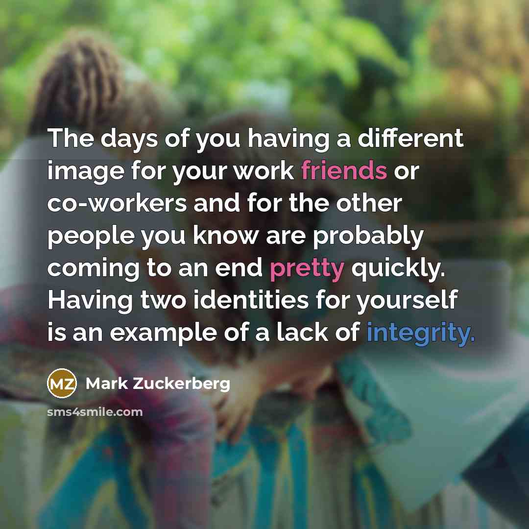 “The days of you having a different image for your work friends or co-workers and for the other people you know are probably coming to an end pretty quickly. Having two identities for yourself is an example of a lack of integrity.” quote by Mark Zuckerberg