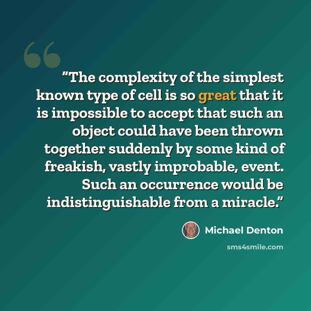 “The complexity of the simplest known type of cell is so great that it is impossible to accept that such an object could have been thrown together suddenly by some kind of freakish, vastly improbable, event. Such an occurrence would be indistinguishable from a miracle.” quote by Michael Denton