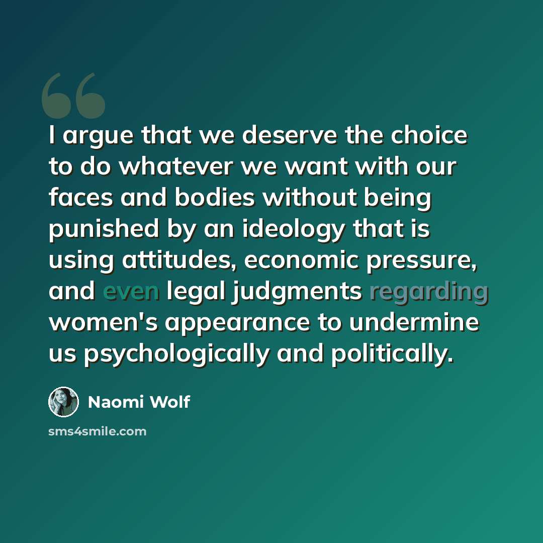 “I argue that we deserve the choice to do whatever we want with our faces and bodies without being punished by an ideology that is using attitudes, economic pressure, and even legal judgments regarding women's appearance to undermine us psychologically and politically.” quote by Naomi Wolf