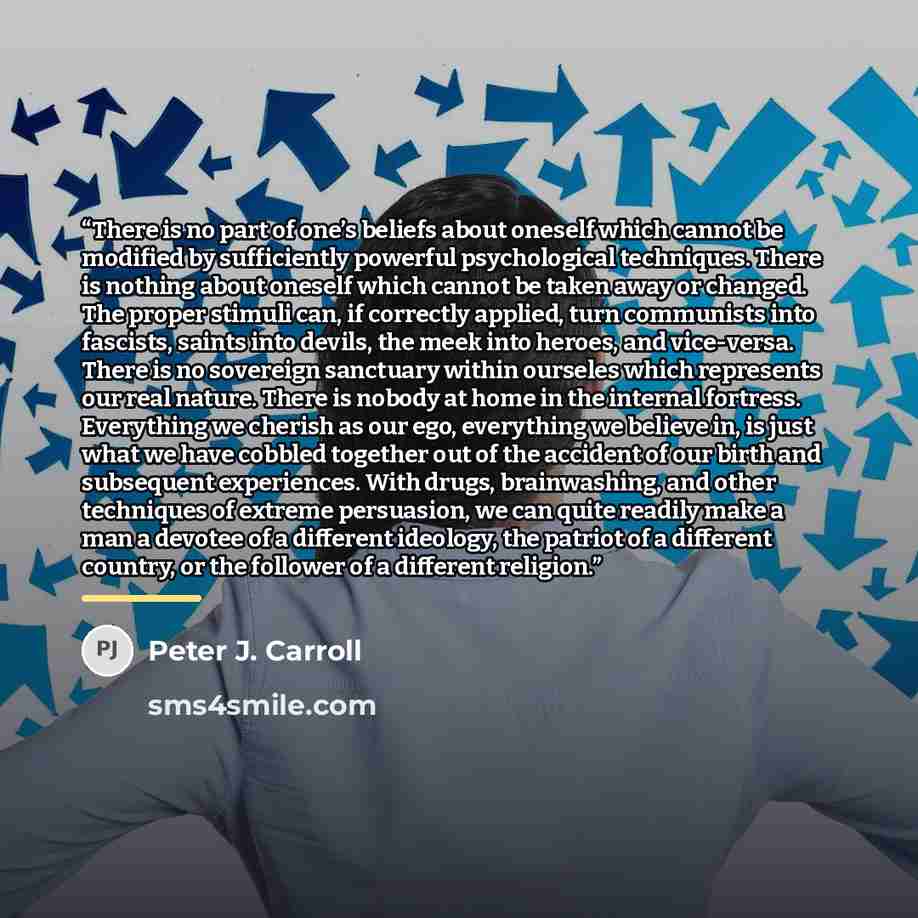 “There is no part of one’s beliefs about oneself which cannot be modified by sufficiently powerful psychological techniques. There is nothing about oneself which cannot be taken away or changed. The proper stimuli can, if correctly applied, turn communists into fascists, saints into devils, the…” quote by Peter J. Carroll
