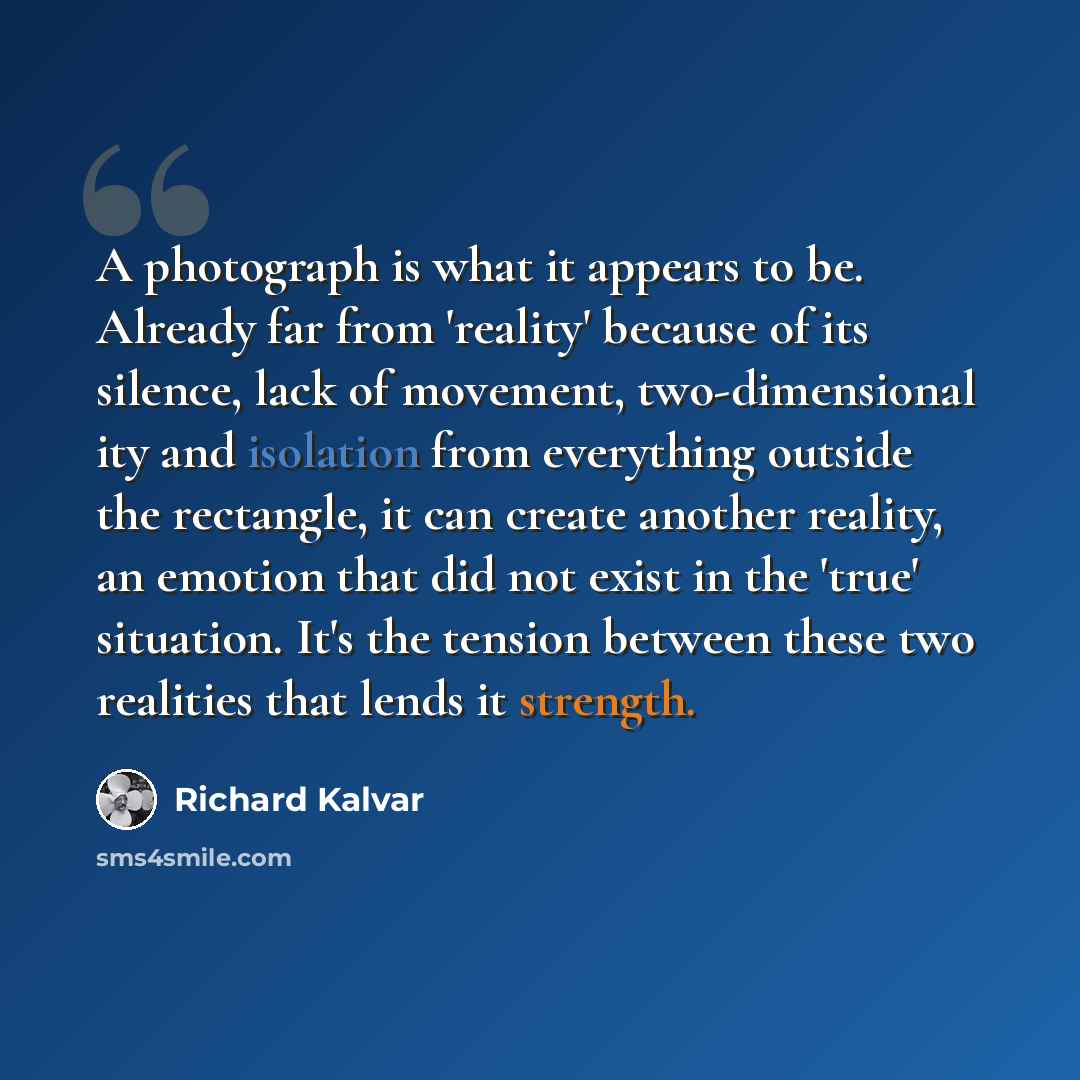 “A photograph is what it appears to be. Already far from 'reality' because of its silence, lack of movement, two-dimensional ity and isolation from everything outside the rectangle, it can create another reality, an emotion that did not exist in the 'true' situation. It's the tension between these…” quote by Richard Kalvar