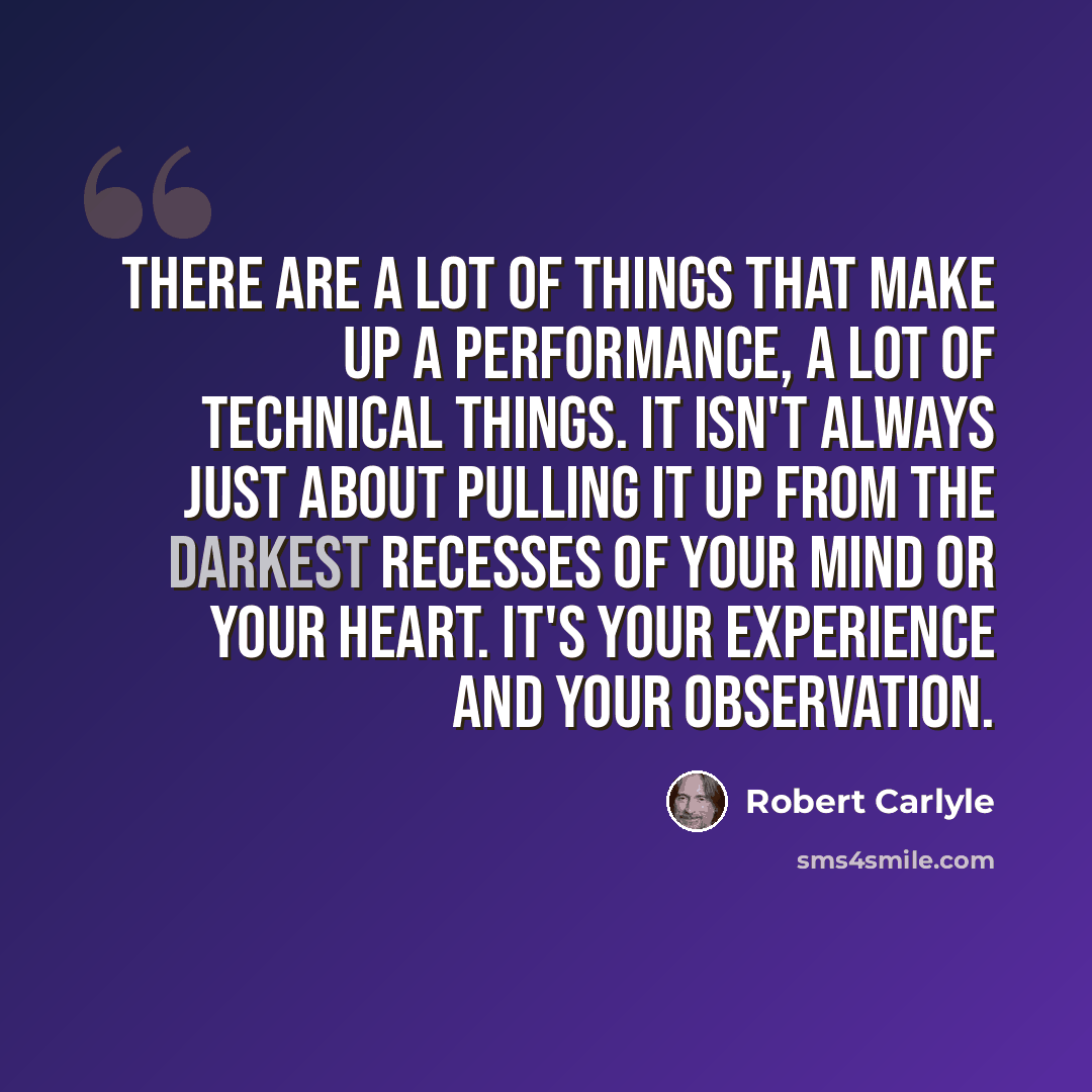 “There are a lot of things that make up a performance, a lot of technical things. It isn't always just about pulling it up from the darkest recesses of your mind or your heart. It's your experience and your observation.” quote by Robert Carlyle