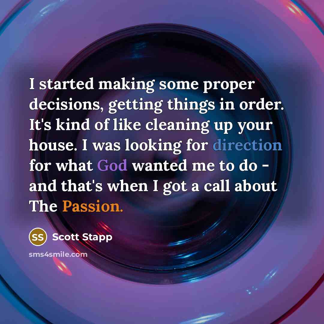 “I started making some proper decisions, getting things in order. It's kind of like cleaning up your house. I was looking for direction for what God wanted me to do - and that's when I got a call about The Passion.” quote by Scott Stapp
