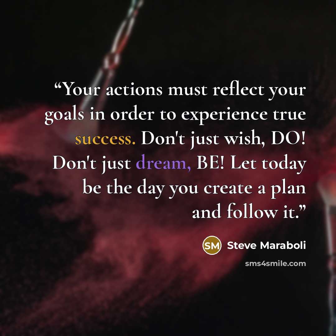 “Your actions must reflect your goals in order to experience true success. Don't just wish, DO! Don't just dream, BE! Let today be the day you create a plan and follow it.” quote by Steve Maraboli