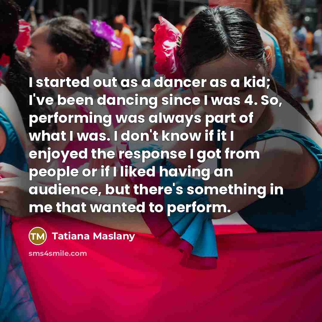 “I started out as a dancer as a kid; I've been dancing since I was 4. So, performing was always part of what I was. I don't know if it I enjoyed the response I got from people or if I liked having an audience, but there's something in me that wanted to perform.” quote by Tatiana Maslany